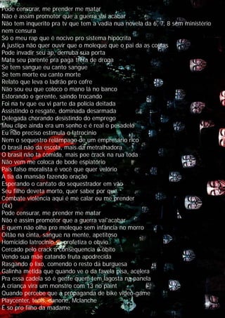 Pode censurar, me prender me matar
Não é assim promotor que a guerra vai acabar
Não tem inquerito pra tv que tem a vadia nua novela da 6, 7, 8 sem ministério
nem censura
Só o meu rap que é nocivo pro sistema hipócrita
A justiça não quer ouvir que o moleque que o pai da as costas
Pode invadir seu ap, derruba sua porta
Mata seu parente pra paga treta de droga
Se tem sangue eu canto sangue
Se tem morte eu canto morte
Relato que leva o ladrão pro cofre
Não sou eu que coloco o mano lá no banco
Estorando o gerente, saindo trocando
Foi na tv que eu vi parte da polícia deitada
Assistindo o resgate, dominada desarmada
Delegada chorando desistindo do emprego
Meu clipe ainda era um sonho e é real o pesadelo
Eu não preciso estimula o latrocinio
Nem o sequestro relâmpago de um empresário rico
O brasil não da escola, mais da metralhadora
O brasil não ta comida, mais poe crack na rua toda
Não vem me coloca de bode espiatório
País falso moralista é você que quer velório
A tia da mansão fazendo oração
Esperando o cantato do sequestrador em vão
Seu filho deveta morto, quer saber por que
Combate violência aqui é me calar ou me prender
(4x)
Pode censurar, me prender me matar
Não é assim promotor que a guerra vai acabar
E quem não olha pro moleque sem infância no morro
Oitão na cinta, sangue na mente, apetitoso
Homicidio latrocinio so profetiza o obvio
Cercado pelo crack a consequencia é óbito
Vendo sua mãe catando fruta apodrecida
Rasgando o lixo, comendo o resto da burguesa
Galinha metida que quando ve o da favela pisa, acelera
Pra essa cadela só é gente quem tem lagosta na panela
A criança vira um monstro com 13 no paint
Quando percebe que a propaganda de bike video-game
Playcenter, tenis, danone, Mclanche
É so pro filho da madame
 