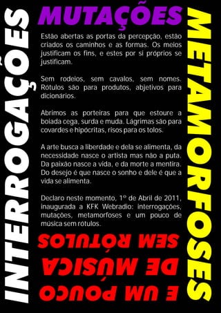 Estão abertas as portas da percepção, estão
criados os caminhos e as formas. Os meios
justificam os fins, e estes por si próprios se
justificam.
Sem rodeios, sem cavalos, sem nomes.
Rótulos são para produtos, abjetivos para
dicionários.
Abrimos as porteiras para que estoure a
boiada cega, surda e muda. Lágrimas são para
covardes e hipócritas, risos para os tolos.
A arte busca a liberdade e dela se alimenta, da
necessidade nasce o artista mas não a puta.
Da paixão nasce a vida, e da morte a mentira.
Do desejo é que nasce o sonho e dele é que a
vida se alimenta.
Declaro neste momento, 1º de Abril de 2011,
inaugurada a KFK Webradio: interrogações,
mutações, metamorfoses e um pouco de
música sem rótulos.
 