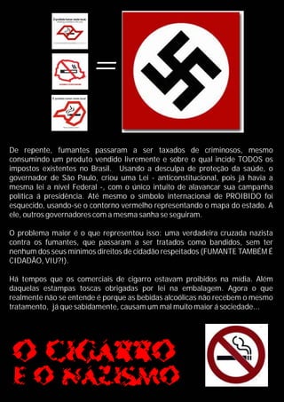 =
De repente, fumantes passaram a ser taxados de criminosos, mesmo
consumindo um produto vendido livremente e sobre o qual incide TODOS os
impostos existentes no Brasil. Usando a desculpa de proteção da saúde, o
governador de São Paulo, criou uma Lei - anticonstitucional, pois já havia a
mesma lei a nível Federal -, com o único intuito de alavancar sua campanha
política á presidência. Até mesmo o símbolo internacional de PROIBIDO foi
esquecido, usando-se o contorno vermelho representando o mapa do estado. A
ele, outros governadores com a mesma sanha se seguiram.
O problema maior é o que representou isso: uma verdadeira cruzada nazista
contra os fumantes, que passaram a ser tratados como bandidos, sem ter
nenhum dos seus mínimos direitos de cidadão respeitados (FUMANTE TAMBÉM É
CIDADÃO, VIU?!).
Há tempos que os comerciais de cigarro estavam proibidos na mídia. Além
daquelas estampas toscas obrigadas por lei na embalagem. Agora o que
realmente não se entende é porque as bebidas alcoólicas não recebem o mesmo
tratamento, já que sabidamente, causam um mal muito maior á sociedade...
 
