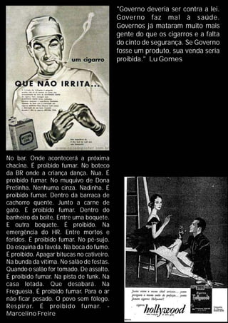 "Governo deveria ser contra a lei.
Governo faz mal à saúde.
Governos já mataram muito mais
gente do que os cigarros e a falta
do cinto de segurança. Se Governo
fosse um produto, sua venda seria
proibida." Lu Gomes
No bar. Onde acontecerá a próxima
chacina. É proibido fumar. No boteco
da BR onde a criança dança. Nua. É
proibido fumar. No muquivo de Dona
Pretinha. Nenhuma cinza. Nadinha. É
proibido fumar. Dentro da barraca de
cachorro quente. Junto a carne de
gato. É proibido fumar. Dentro do
banheiro da boite. Entre uma boquete.
E outra boquete. É proibido. Na
emergência do HR. Entre mortos e
feridos. É proibido fumar. No pé-sujo.
Da esquina da favela. Na boca do fumo.
É proibido. Apagar bitucas no cativeiro.
Na bunda da vítima. No salão de festas.
Quando o salão for tomado. De assalto.
É proibido fumar. Na pista de funk. Na
casa lotada. Que desabará. Na
Freguesia. É proibido fumar. Para o ar
não ficar pesado. O povo sem fôlego.
Respirar. É proibido fumar. -
Marcelino Freire
 