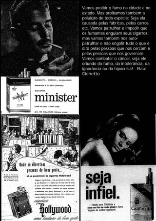 Vamos proibir o fumo na cidade e no
estado. Mas proibamos também a
poluição de toda espécie; Seja ela
causada pelas fábricas, pelos carros
etc. Vamos patrulhar e impedir que
os fumantes engulam seus cigarros,
mas vamos também nos auto-
patrulhar e não engolir tudo o que é
dito pelas pessoas que nos cercam e
pelas pessoas que nos governam.
Vamos combater o câncer, seja ele
oriundo do fumo, da intolerância, da
ignorância ou da hipocrisia! - Raul
Cichetto
 