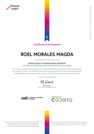 Certificate of Achievement
ROEL MORALES MAGDA
has completed the following course:
INTRODUCTION TO CONVERSATIONAL INTERFACES
UAL CREATIVE COMPUTING INSTITUTE AND INSTITUTE OF CODING
This course introduced conversational and voice-based interfaces, explored how they developed and
what people working in this field think about them. Learners explored how they can be designed and
developed effectively and responsibly, and about the skills and design thinking needed to do so.
2 weeks, 2 hours per week
Mick Grierson
UAL Creative Computing Institute
Issued
31st
May
2020.
futurelearn.com/certificates/4r1eb3y
The person named on this certificate has completed the activities in the
attached transcript. For more information about Certificates of
Achievement and the effort required to become eligible, visit
futurelearn.com/proof-of-learning/certificate-of-achievement.
This learner has not verified their identity. The certificate and transcript
do not imply the award of credit or the conferment of a qualification
from UAL Creative Computing Institute and Institute of Coding.
 