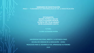 SEMINARIO DE INVESTIGACIÓN
PASO 1 – FUNDAMENTOS EPISTEMOLÓGICOS DE LA INVESTIGACIÓN
ESTUDIANTES:
NHORA PATRICIA GÉLVEZ
YESICA ALEJADRA MORON
PATRICIA DEL PILAR ARARAT
DEYBI ALEXANDER CUESTA
TUTORA:
-GLORIA ALEXANDRA RIVERA
UNIVERSIDAD NACIONAL ABIERTA Y A DISTANCIA UNAD
ESCUELA DE CIENCIAS DE LA EDUCACIÓN - ECEDU
PEDAGOGÍA PARA EL DESARROLLO DEL APRENDIZAJE AUTÓNOMO
2020
 
