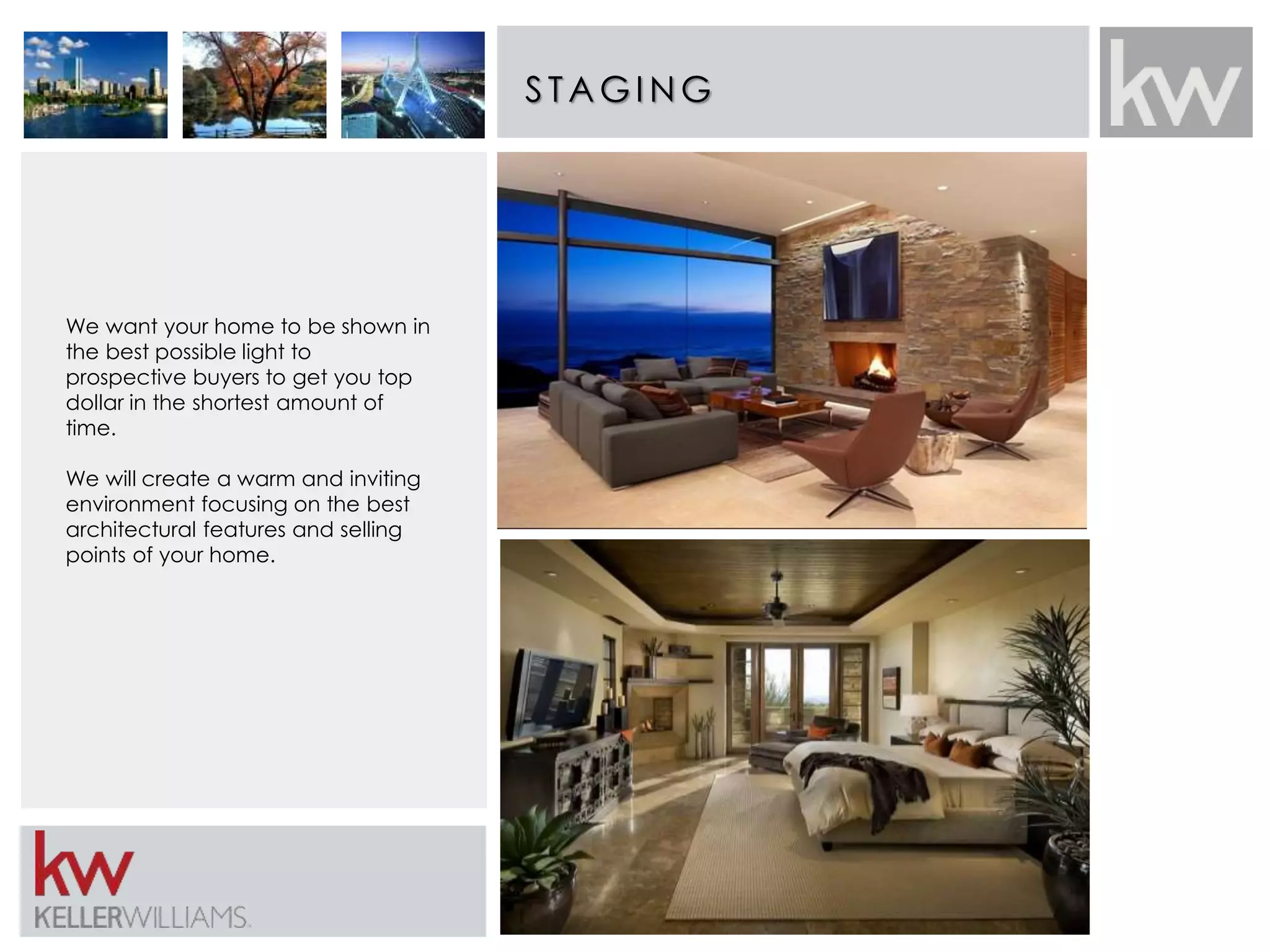 S TAGING 
We want your home to be shown in 
the best possible light to 
prospective buyers to get you top 
dollar in the shortest amount of 
time. 
We will create a warm and inviting 
environment focusing on the best 
architectural features and selling 
points of your home. 
 