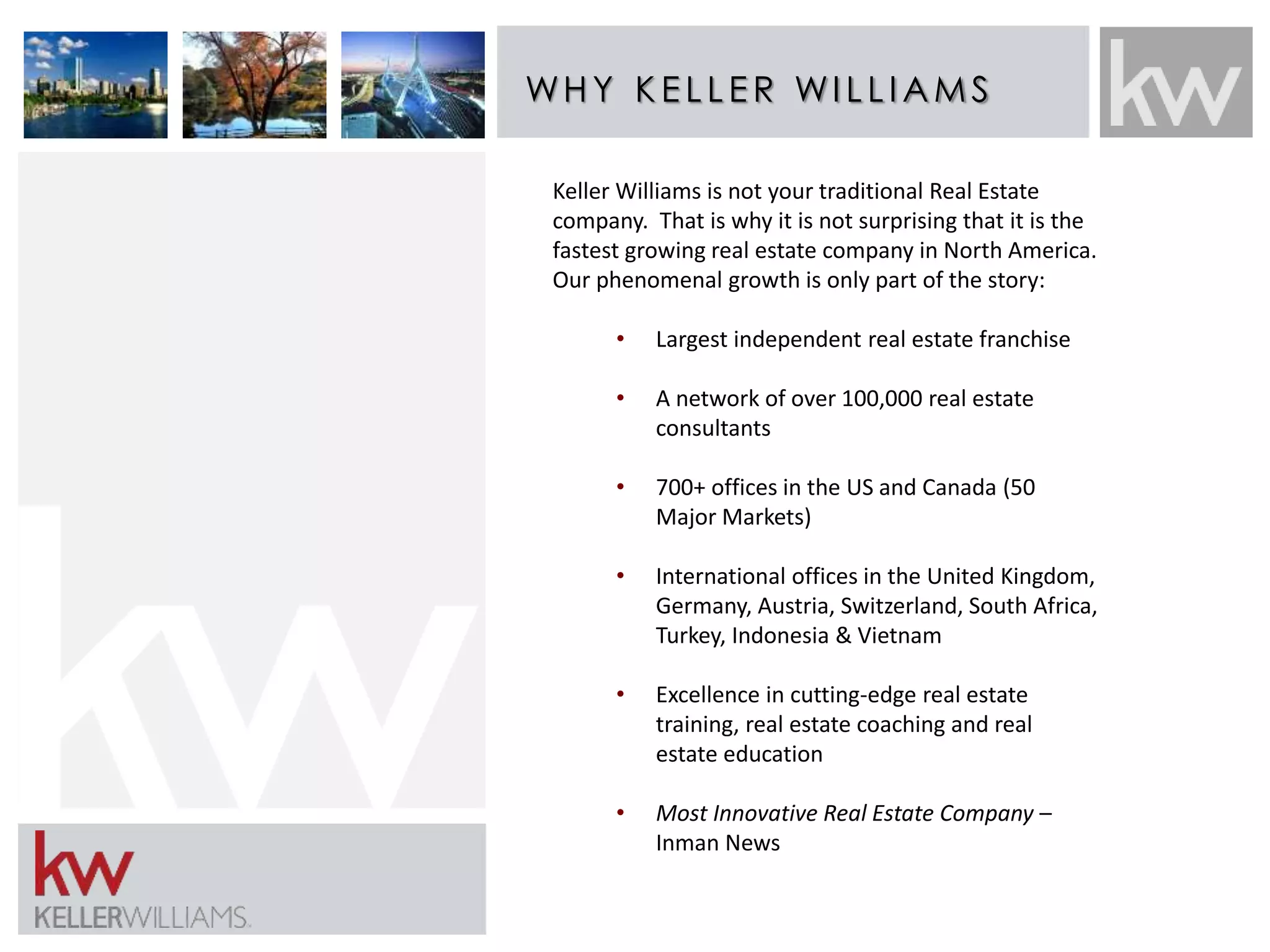 WHY K E L L E R WI L L IAMS 
Keller Williams is not your traditional Real Estate 
company. That is why it is not surprising that it is the 
fastest growing real estate company in North America. 
Our phenomenal growth is only part of the story: 
• Largest independent real estate franchise 
• A network of over 100,000 real estate 
consultants 
• 700+ offices in the US and Canada (50 
Major Markets) 
• International offices in the United Kingdom, 
Germany, Austria, Switzerland, South Africa, 
Turkey, Indonesia & Vietnam 
• Excellence in cutting-edge real estate 
training, real estate coaching and real 
estate education 
• Most Innovative Real Estate Company – 
Inman News 
 