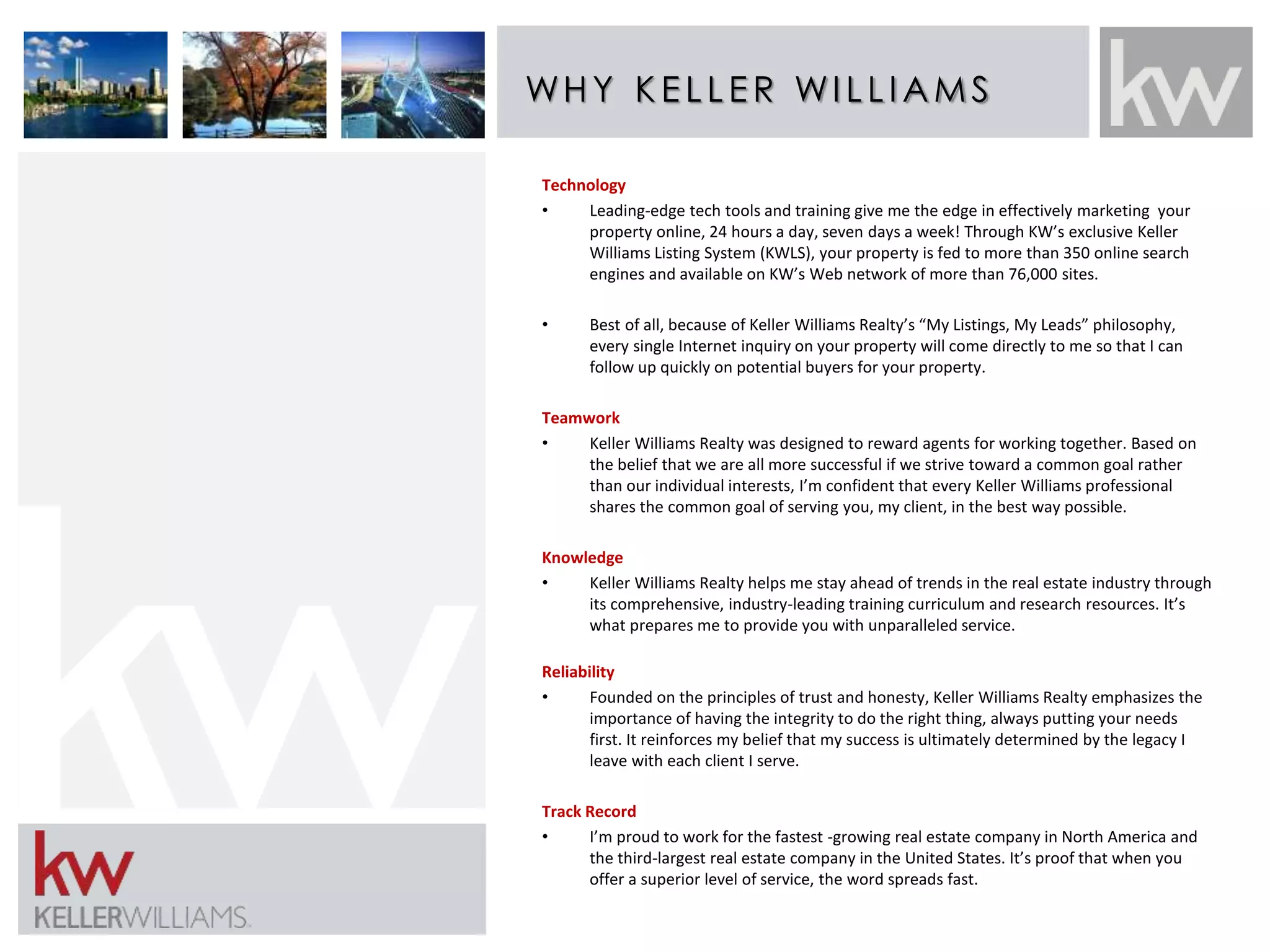 WHY K E L L E R WI L L IAMS 
Technology 
• Leading-edge tech tools and training give me the edge in effectively marketing your 
property online, 24 hours a day, seven days a week! Through KW’s exclusive Keller 
Williams Listing System (KWLS), your property is fed to more than 350 online search 
engines and available on KW’s Web network of more than 76,000 sites. 
• Best of all, because of Keller Williams Realty’s “My Listings, My Leads” philosophy, 
every single Internet inquiry on your property will come directly to me so that I can 
follow up quickly on potential buyers for your property. 
Teamwork 
• Keller Williams Realty was designed to reward agents for working together. Based on 
the belief that we are all more successful if we strive toward a common goal rather 
than our individual interests, I’m confident that every Keller Williams professional 
shares the common goal of serving you, my client, in the best way possible. 
Knowledge 
• Keller Williams Realty helps me stay ahead of trends in the real estate industry through 
its comprehensive, industry-leading training curriculum and research resources. It’s 
what prepares me to provide you with unparalleled service. 
Reliability 
• Founded on the principles of trust and honesty, Keller Williams Realty emphasizes the 
importance of having the integrity to do the right thing, always putting your needs 
first. It reinforces my belief that my success is ultimately determined by the legacy I 
leave with each client I serve. 
Track Record 
• I’m proud to work for the fastest -growing real estate company in North America and 
the third-largest real estate company in the United States. It’s proof that when you 
offer a superior level of service, the word spreads fast. 
 