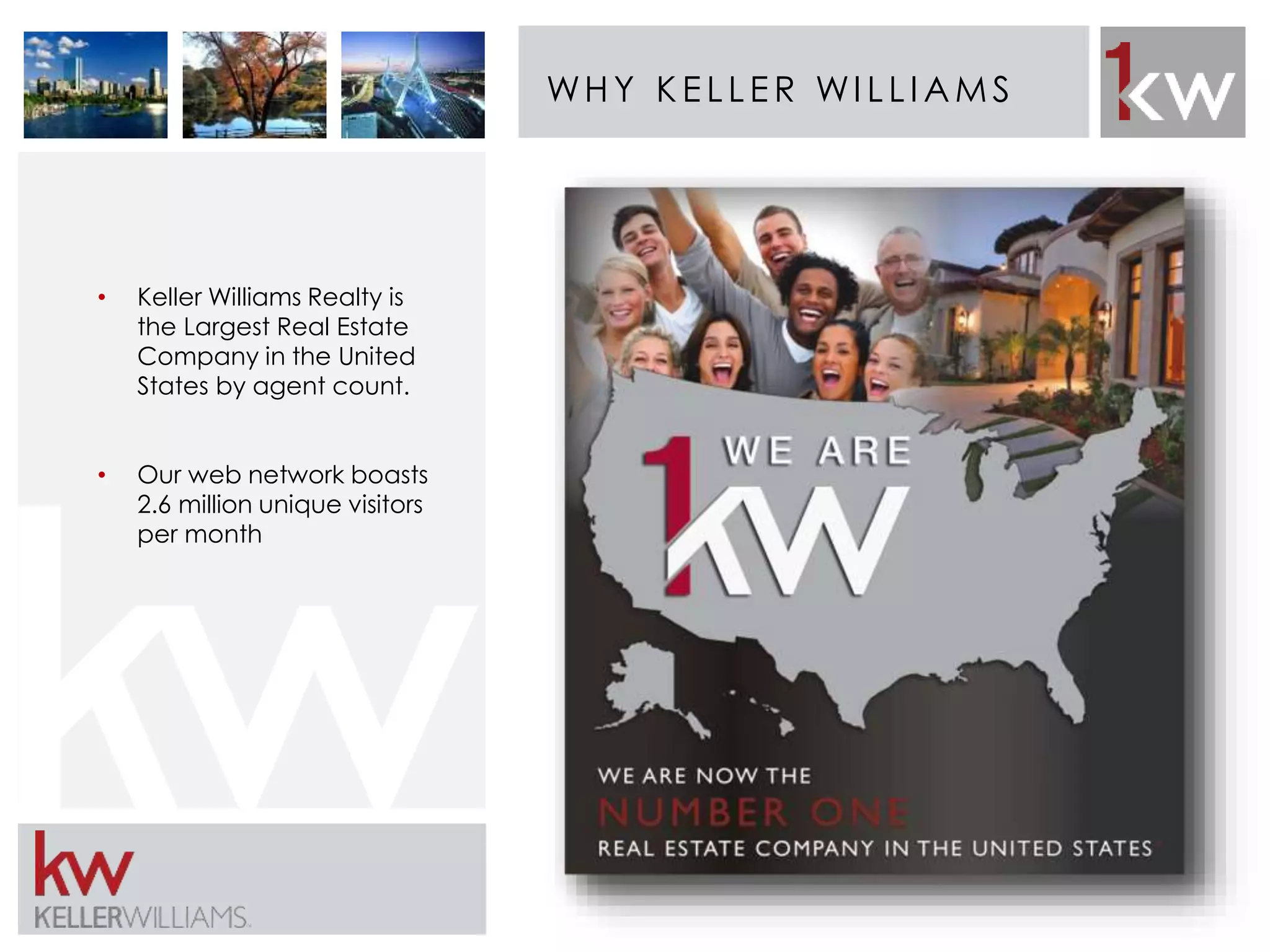 WHY K E L L E R WI L L IAMS 
• Keller Williams Realty is 
the Largest Real Estate 
Company in the United 
States by agent count. 
• Our web network boasts 
2.6 million unique visitors 
per month 
 
