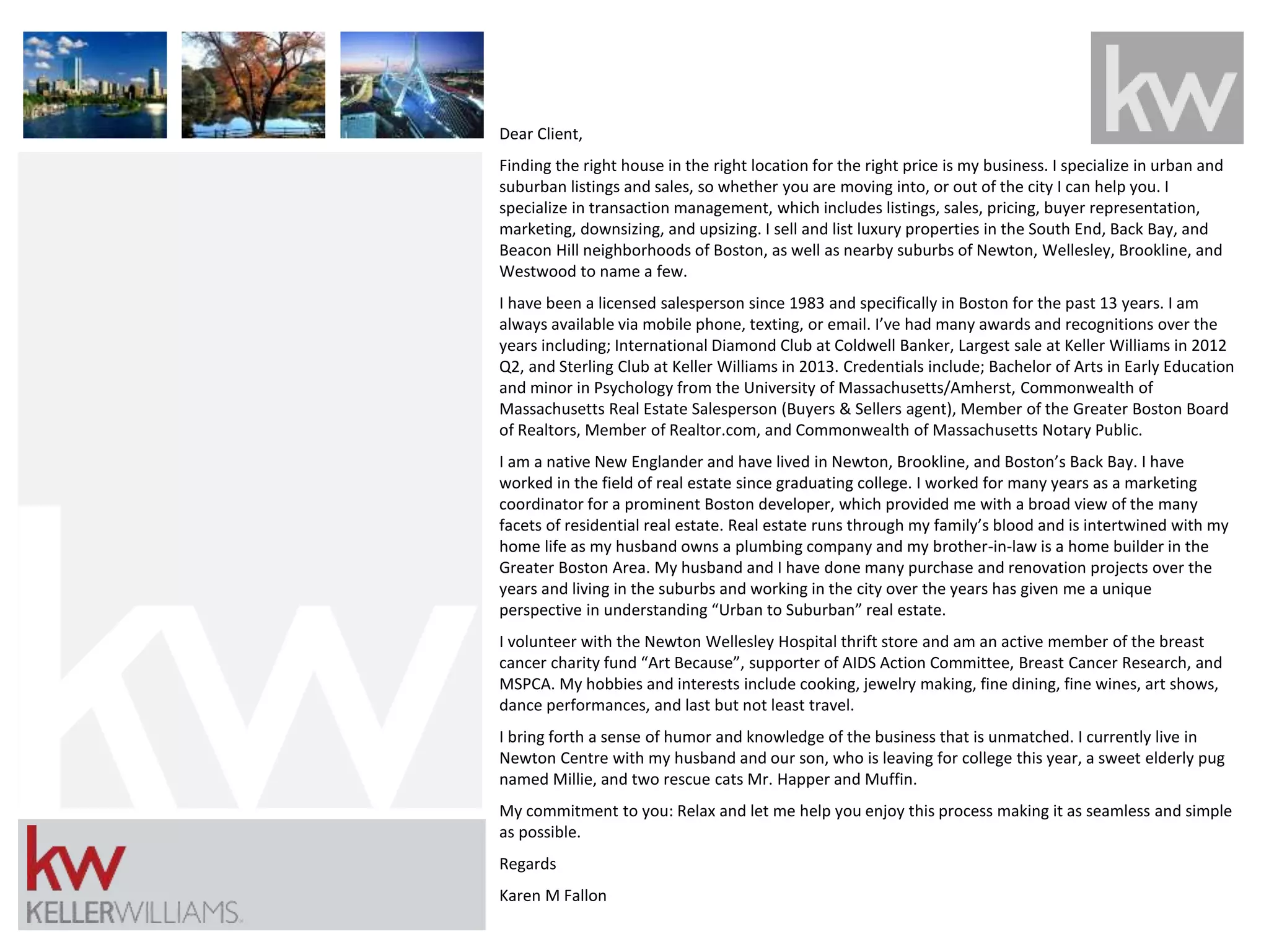 Dear Client, 
Finding the right house in the right location for the right price is my business. I specialize in urban and 
suburban listings and sales, so whether you are moving into, or out of the city I can help you. I 
specialize in transaction management, which includes listings, sales, pricing, buyer representation, 
marketing, downsizing, and upsizing. I sell and list luxury properties in the South End, Back Bay, and 
Beacon Hill neighborhoods of Boston, as well as nearby suburbs of Newton, Wellesley, Brookline, and 
Westwood to name a few. 
I have been a licensed salesperson since 1983 and specifically in Boston for the past 13 years. I am 
always available via mobile phone, texting, or email. I’ve had many awards and recognitions over the 
years including; International Diamond Club at Coldwell Banker, Largest sale at Keller Williams in 2012 
Q2, and Sterling Club at Keller Williams in 2013. Credentials include; Bachelor of Arts in Early Education 
and minor in Psychology from the University of Massachusetts/Amherst, Commonwealth of 
Massachusetts Real Estate Salesperson (Buyers & Sellers agent), Member of the Greater Boston Board 
of Realtors, Member of Realtor.com, and Commonwealth of Massachusetts Notary Public. 
I am a native New Englander and have lived in Newton, Brookline, and Boston’s Back Bay. I have 
worked in the field of real estate since graduating college. I worked for many years as a marketing 
coordinator for a prominent Boston developer, which provided me with a broad view of the many 
facets of residential real estate. Real estate runs through my family’s blood and is intertwined with my 
home life as my husband owns a plumbing company and my brother-in-law is a home builder in the 
Greater Boston Area. My husband and I have done many purchase and renovation projects over the 
years and living in the suburbs and working in the city over the years has given me a unique 
perspective in understanding “Urban to Suburban” real estate. 
I volunteer with the Newton Wellesley Hospital thrift store and am an active member of the breast 
cancer charity fund “Art Because”, supporter of AIDS Action Committee, Breast Cancer Research, and 
MSPCA. My hobbies and interests include cooking, jewelry making, fine dining, fine wines, art shows, 
dance performances, and last but not least travel. 
I bring forth a sense of humor and knowledge of the business that is unmatched. I currently live in 
Newton Centre with my husband and our son, who is leaving for college this year, a sweet elderly pug 
named Millie, and two rescue cats Mr. Happer and Muffin. 
My commitment to you: Relax and let me help you enjoy this process making it as seamless and simple 
as possible. 
Regards 
Karen M Fallon 
 