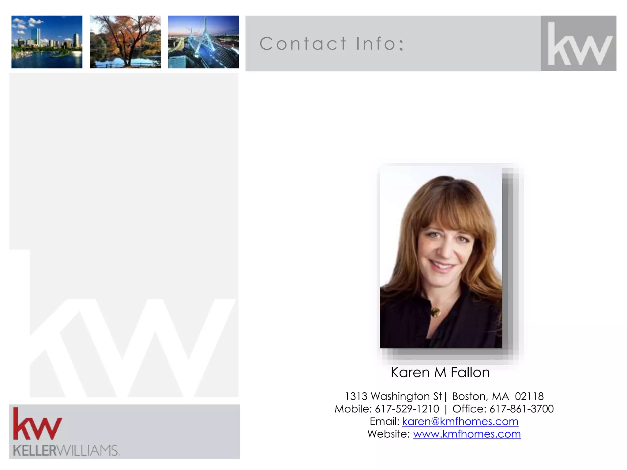 Contact I nfo: 
Karen M Fallon 
1313 Washington St| Boston, MA 02118 
Mobile: 617-529-1210 | Office: 617-861-3700 
Email: karen@kmfhomes.com 
Website: www.kmfhomes.com 
