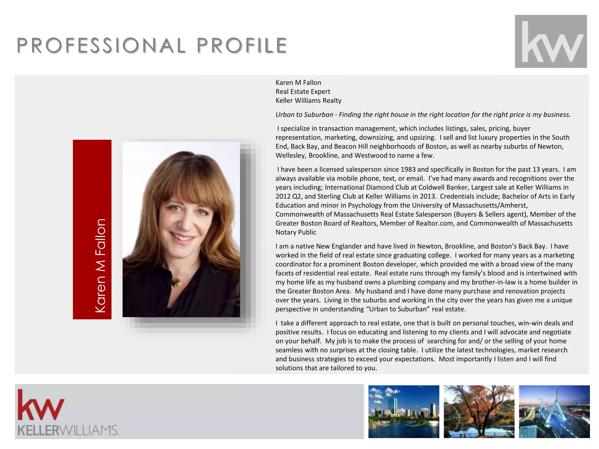 PROFES S IONAL PROF I LE 
Karen M Fallon 
Real Estate Expert 
Keller Williams Realty 
Urban to Suburban - Finding the right house in the right location for the right price is my business. 
I specialize in transaction management, which includes listings, sales, pricing, buyer 
representation, marketing, downsizing, and upsizing. I sell and list luxury properties in the South 
End, Back Bay, and Beacon Hill neighborhoods of Boston, as well as nearby suburbs of Newton, 
Wellesley, Brookline, and Westwood to name a few. 
I have been a licensed salesperson since 1983 and specifically in Boston for the past 13 years. I am 
always available via mobile phone, text, or email. I’ve had many awards and recognitions over the 
years including; International Diamond Club at Coldwell Banker, Largest sale at Keller Williams in 
2012 Q2, and Sterling Club at Keller Williams in 2013. Credentials include; Bachelor of Arts in Early 
Education and minor in Psychology from the University of Massachusetts/Amherst, 
Commonwealth of Massachusetts Real Estate Salesperson (Buyers & Sellers agent), Member of the 
Greater Boston Board of Realtors, Member of Realtor.com, and Commonwealth of Massachusetts 
Notary Public 
I am a native New Englander and have lived in Newton, Brookline, and Boston’s Back Bay. I have 
worked in the field of real estate since graduating college. I worked for many years as a marketing 
coordinator for a prominent Boston developer, which provided me with a broad view of the many 
facets of residential real estate. Real estate runs through my family’s blood and is intertwined with 
my home life as my husband owns a plumbing company and my brother-in-law is a home builder in 
the Greater Boston Area. My husband and I have done many purchase and renovation projects 
over the years. Living in the suburbs and working in the city over the years has given me a unique 
perspective in understanding “Urban to Suburban” real estate. 
I take a different approach to real estate, one that is built on personal touches, win-win deals and 
positive results. I focus on educating and listening to my clients and I will advocate and negotiate 
on your behalf. My job is to make the process of searching for and/ or the selling of your home 
seamless with no surprises at the closing table. I utilize the latest technologies, market research 
and business strategies to exceed your expectations. Most importantly I listen and I will find 
solutions that are tailored to you. 
Karen M Fallon 
 