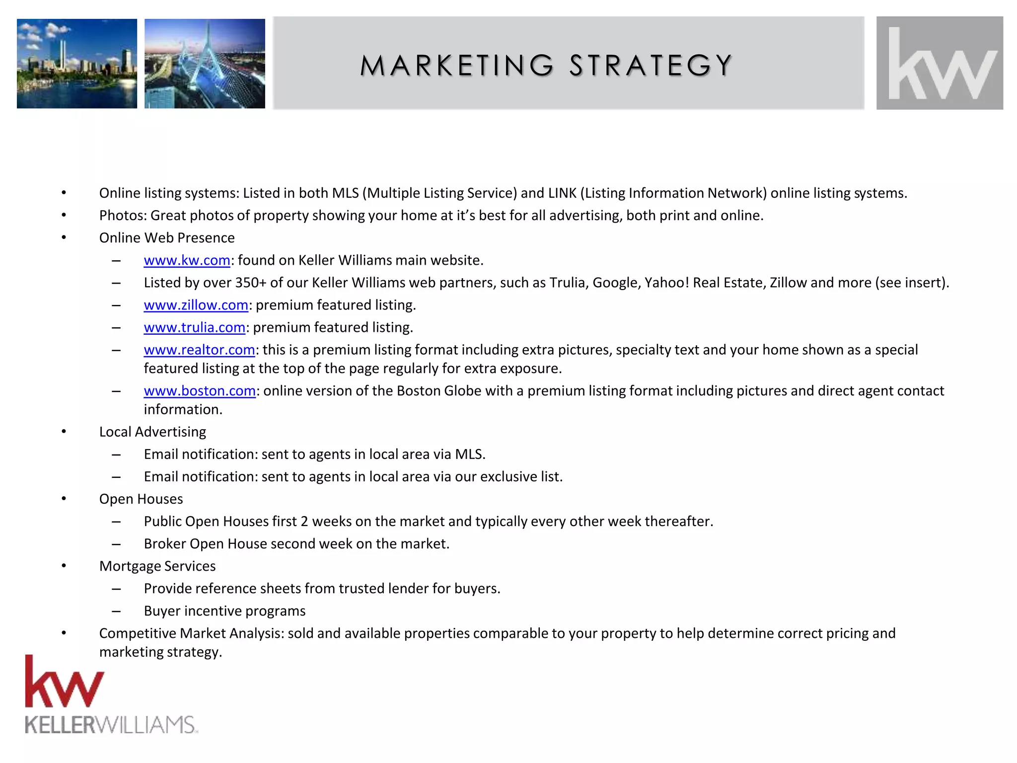 MAMRKAERTIKNEGT SINTRGAT ESGTRY:AT EGY 
• Online listing systems: Listed in both MLS (Multiple Listing Service) and LINK (Listing Information Network) online listing systems. 
• Photos: Great photos of property showing your home at it’s best for all advertising, both print and online. 
• Online Web Presence 
– www.kw.com: found on Keller Williams main website. 
– Listed by over 350+ of our Keller Williams web partners, such as Trulia, Google, Yahoo! Real Estate, Zillow and more (see insert). 
– www.zillow.com: premium featured listing. 
– www.trulia.com: premium featured listing. 
– www.realtor.com: this is a premium listing format including extra pictures, specialty text and your home shown as a special 
featured listing at the top of the page regularly for extra exposure. 
– www.boston.com: online version of the Boston Globe with a premium listing format including pictures and direct agent contact 
information. 
• Local Advertising 
– Email notification: sent to agents in local area via MLS. 
– Email notification: sent to agents in local area via our exclusive list. 
• Open Houses 
– Public Open Houses first 2 weeks on the market and typically every other week thereafter. 
– Broker Open House second week on the market. 
• Mortgage Services 
– Provide reference sheets from trusted lender for buyers. 
– Buyer incentive programs 
• Competitive Market Analysis: sold and available properties comparable to your property to help determine correct pricing and 
marketing strategy. 
 
