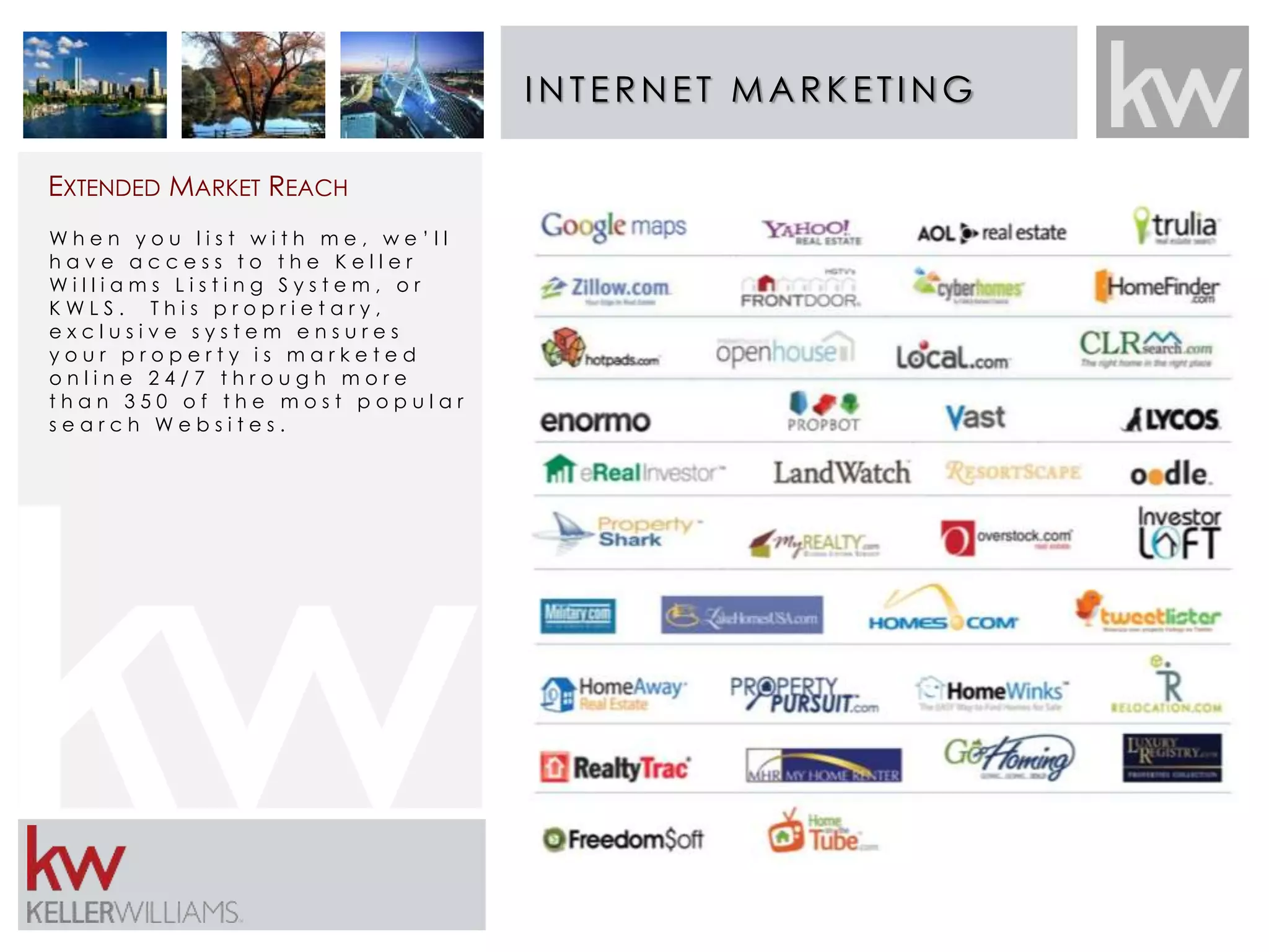 INT E RNE T MARK E T ING 
EXTENDED MARKET REACH 
W h e n y o u l i s t w i t h m e , w e ’ l l 
h a v e a c c e s s t o t h e K e l l e r 
W i l l i a m s L i s t i n g S y s t e m , o r 
K W L S . T h i s p r o p r i e t a r y , 
e x c l u s i v e s y s t e m e n s u r e s 
y o u r p r o p e r t y i s m a r k e t e d 
o n l i n e 2 4 / 7 t h r o u g h m o r e 
t h a n 3 5 0 o f t h e m o s t p o p u l a r 
s e a r c h W e b s i t e s . 
 