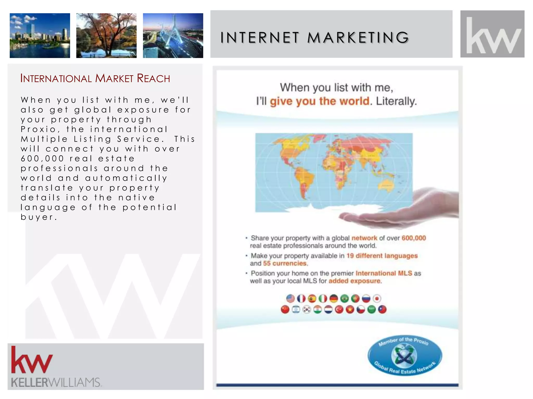INT E RNE T MARK E T ING 
INTERNATIONAL MARKET REACH 
W h e n y o u l i s t w i t h m e , w e ’ l l 
a l s o g e t g l o b a l e x p o s u r e f o r 
y o u r p r o p e r t y t h r o u g h 
P r o x i o , t h e i n t e r n a t i o n a l 
M u l t i p l e L i s t i n g S e r v i c e . T h i s 
w i l l c o n n e c t y o u w i t h o v e r 
6 0 0 , 0 0 0 r e a l e s t a t e 
p r o f e s s i o n a l s a r o u n d t h e 
w o r l d a n d a u t o m a t i c a l l y 
t r a n s l a t e y o u r p r o p e r t y 
d e t a i l s i n t o t h e n a t i v e 
l a n g u a g e o f t h e p o t e n t i a l 
b u y e r . 
 