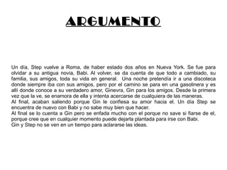 ARGUMENTO Un día, Step vuelve a Roma, de haber estado dos años en Nueva York. Se fue para olvidar a su antigua novia, Babi. Al volver, se da cuenta de que todo a cambiado, su familia, sus amigos, toda su vida en general.  Una noche pretendía ir a una discoteca donde siempre iba con sus amigos, pero por el camino se para en una gasolinera y es allí donde conoce a su verdadero amor, Ginevra, Gin para los amigos. Desde la primera vez que la ve, se enamora de ella y intenta acercarse de cualquiera de las maneras. Al final, acaban saliendo porque Gin le confiesa su amor hacia el. Un día Step se encuentra de nuevo con Babi y no sabe muy bien que hacer. Al final se lo cuenta a Gin pero se enfada mucho con el porque no save si fiarse de el, porque cree que en cualquier momento puede dejarla plantada para irse con Babi. Gin y Step no se ven en un tiempo para aclararse las ideas.  
