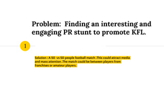Problem: Finding an interesting and
engaging PR stunt to promote KFL.
Solution : A 50 vs 50 people football match .This could attract media
and mass attention .The match could be between players from
franchises or amateur players.
1
 