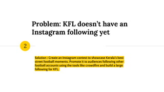 Problem: KFL doesn’t have an
Instagram following yet
Solution : Create an Instagram contest to showcase Kerala’s best
street football moments. Promote it to audiences following other
football accounts using the tools like crowdfire and build a large
following for KFL.
2
 