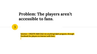 Problem: The players aren’t
accessible to fans.
Solution : CREATE AMA (Ask me anything) Q&A program, through
Facebook for players to interact with fans.
3
 