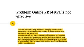 Problem: Online PR of KFL is not
effective
Solution : Nowadays Blogs and online sites play a crucial role in
providing Pr. You can simplify the process of communicating with
them with a few techniques.
You can use tools like press.customerdevlabs.com or buzzsumo to
find out popular articles and their writers. After which use backlink
tools like openlinkprofiler to find out who has covered articles similar
to yours and ask them to feature your content. Also Tools like mixmax
enables to track emails .
4
 