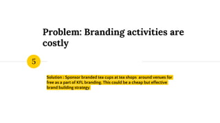 Problem: Branding activities are
costly
Solution : Sponsor branded tea cups at tea shops around venues for
free as a part of KFL branding. This could be a cheap but effective
brand building strategy
5
 
