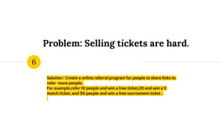 Problem: Selling tickets are hard.
Solution : Create a online referral program for people to share links to
refer more people.
For example,refer 10 people and win a free ticket,20 and win a 5
match ticket, and 50 people and win a free tournament ticket .
6
 