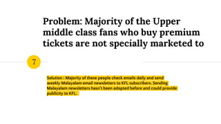 Problem: Majority of the Upper
middle class fans who buy premium
tickets are not specially marketed to
Solution : Majority of these people check emails daily and send
weekly Malayalam email newsletters to KFL subscribers. Sending
Malayalam newsletters hasn’t been adopted before and could provide
publicity to KFL.
7
 