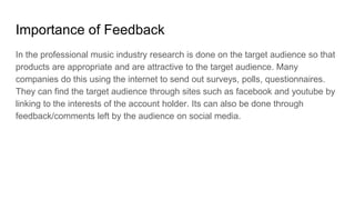 Importance of Feedback
In the professional music industry research is done on the target audience so that
products are appropriate and are attractive to the target audience. Many
companies do this using the internet to send out surveys, polls, questionnaires.
They can find the target audience through sites such as facebook and youtube by
linking to the interests of the account holder. Its can also be done through
feedback/comments left by the audience on social media.
 