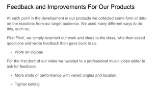 Feedback and Improvements For Our Products
At each point in the development in our products we collected some form of data
on the reactions from our target audience. We used many different ways to do
this, such as;
First Pitch, we simply resented our work and ideas to the class, who then asked
questions and wrote feedback then gave back to us.
- Work on digipak
For the first draft of our video we tweeted to a professional music video editer to
ask for feedback.
- More shots of performance with varied angles and location.
- Tighter editing
 