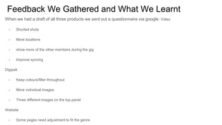 Feedback We Gathered and What We Learnt
When we had a draft of all three products we sent out a questionnaire via google: Video
- Shorted shots
- More locations
- show more of the other members during the gig
- Improve syncing
Digipak
- Keep colours/filter throughout
- More individual images
- Three different images on the top panel
Website
- Some pages need adjustment to fit the genre
 