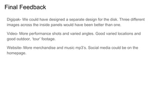 Final Feedback
Digipak- We could have designed a separate design for the disk. Three different
images across the inside panels would have been better than one.
Video- More performance shots and varied angles. Good varied locations and
good outdoor, ‘tour’ footage.
Website- More merchandise and music mp3’s. Social media could be on the
homepage.
 