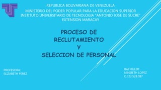 REPUBLICA BOLIVARIANA DE VENEZUELA
MINISTERIO DEL PODER POPULAR PARA LA EDUCACION SUPERIOR
INSTITUTO UNIVERSITARIO DE TECNOLOGIA "ANTONIO JOSE DE SUCRE"
EXTENSION MARACAY
PROCESO DE
RECLUTAMIENTO
Y
SELECCION DE PERSONAL
BACHILLER:
NINIBETH LOPEZ
C.I 23.528.087
PROFESORA:
ELIZABETH PEREZ
 