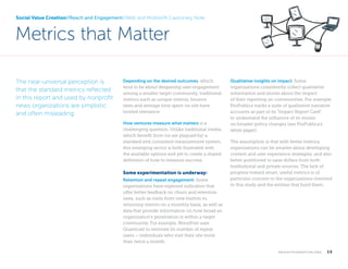 Social Value Creation//Reach and Engagement//Web and Mobile//A Cautionary Note

Metrics that Matter
The near-universal perception is
that the standard metrics reflected
in this report and used by nonprofit
news organizations are simplistic
and often misleading.

Depending on the desired outcomes, which
tend to be about deepening user engagement
among a smaller target community, traditional
metrics such as unique visitors, bounce
rates and average time spent on site have
limited relevance.
How ventures measure what matters is a
challenging question. Unlike traditional media,
which benefit from (or are plagued by) a
standard and consistent measurement system,
this emerging sector is both frustrated with
the available options and yet to create a shared
definition of how to measure success.

Some experimentation is underway:
Retention and repeat engagement: Some
organizations have explored indicators that
offer better feedback on churn and retention
rates, such as visits from new visitors vs.
returning visitors on a monthly basis, as well as
data that provide information on how broad an
organization’s penetration is within a target
community. For example, MinnPost uses
Quantcast to estimate its number of repeat
users – individuals who visit their site more
than twice a month.

	

Qualitative insights on impact: Some
organizations consistently collect qualitative
information and stories about the impact
of their reporting on communities. For example,
ProPublica tracks a suite of qualitative narrative
accounts as part of its “Impact Report Card”
to understand the influence of its stories
on broader policy changes (see ProPublica’s
white paper).
The assumption is that with better metrics,
organizations can be smarter about developing
content and user experience strategies, and also
better positioned to raise dollars from both
institutional and private sources. The lack of
progress toward smart, useful metrics is of
particular concern to the organizations involved
in this study and the entities that fund them.

k n i g h t f o u n d at i o n . o r g

  15

 