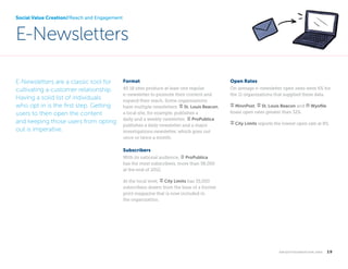 Social Value Creation//Reach and Engagement

E-Newsletters
E-Newsletters are a classic tool for
cultivating a customer relationship.
Having a solid list of individuals
who opt in is the first step. Getting
users to then open the content
and keeping those users from opting
out is imperative.

Format

Open Rates

All 18 sites produce at least one regular
e-newsletter to promote their content and
expand their reach. Some organizations
have multiple newsletters. signpost St. Louis Beacon,
a local site, for example, publishes a
daily and a weekly newsletter. notepad ProPublica
publishes a daily newsletter and a major
investigations newsletter, which goes out
once or twice a month.

On average e-newsletter open rates were 6% for
the 11 organizations that supplied these data.
signpost MinnPost, signpost St. Louis Beacon and bank Wyofile
boast open rates greater than 32%.
signpost City Limits reports the lowest open rate at 8%.

Subscribers
With its national audience, notepad ProPublica
has the most subscribers, more than 58,000
at the end of 2012.
At the local level, signpost City Limits has 35,000
subscribers drawn from the base of a former
print magazine that is now included in
the organization.

k n i g h t f o u n d at i o n . o r g  

19

 