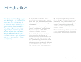 Introduction
This study examines the progress –
and challenges – of the nonprofit
news field through the lens of
18 nonprofit news organizations
seeking a path to sustainability.
The report explores how these
organizations raise and spend
money and the role that reach
and engagement play in their
efforts to connect with audiences
and derive revenue from those
connections.

The organizations fall into three broad
categories: Some focus primarily on local city
or town news, some on statewide reporting and
others on investigative projects at the regional
or national level.
These organizations share many characteristics
with their counterparts in traditional media:
They are nonpartisan, and they follow
professional journalistic standards.
At age 3 or older, these organizations were
chosen for the study because they are
established operations that represent leading
examples of nonprofit news ventures. They
are at different stages of attempting to reduce
their reliance on foundations and grow other
funding sources. Most of them have developed
non-philanthropic revenue streams and can
share important lessons with the wider field.

The organizations in this study can readily
point to examples of significant impact. They
are producing high-quality journalism that
is reaching hundreds of thousands of people,
changing government policies and laws,
sending wrongdoers to jail, and protecting
consumer interests.
This report is not designed to assess the quality
of work generated by this group. The focus is
instead on their progress toward sustainability.

 

k n i g h t f o u n d at i o n . o r g

  4

 