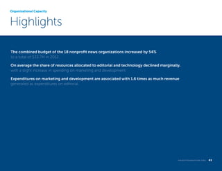 Organizational Capacity

Highlights
The combined budget of the 18 nonprofit news organizations increased by 54%
to a total of $33.7M in 2012.
On average the share of resources allocated to editorial and technology declined marginally,
with a slight increase in spending on marketing and development.
Expenditures on marketing and development are associated with 1.6 times as much revenue
generated as expenditures on editorial.

k n i g h t f o u n d at i o n . o r g  

41

 