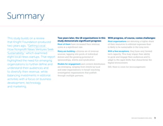 Summary
This study builds on a review
that Knight Foundation produced
two years ago, “Getting Local:
How Nonprofit News Ventures Seek
Sustainability,” which examined
eight local news startups. That report
highlighted the need for emerging
organizations to further define and
understand their audiences and
to diversify their revenue, while
balancing investments in editorial
activities with a focus on business
development, technology
and marketing.

Two years later, the 18 organizations in this
study demonstrate significant progress:
Most of them have increased their revenue,
some at a significant rate.
Many are building a diverse set of revenue
sources, tapping into pools of individual
donors and the growing potential of
sponsorships, events and syndication.
Models for engagement and content distribution
are emerging, ranging from events by local
and state organizations, to broad-reaching
inves­ igative organizations that publish
t
through multiple partners.

With progress, of course, comes challenges:
Most organizations are devoting a higher share
of their resources to editorial expenses than
is likely to be sustainable in the long term.
With a few exceptions, they have very limited
tech capacity. This may impair their ability
to grow and engage their audiences and to
adapt to the rapid shifts that characterize the
digital environment. 
Still, there is room for encouragement.

k n i g h t f o u n d at i o n . o r g

  5

 