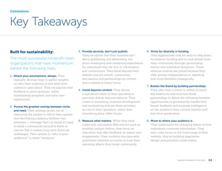 Conclusions

Key Takeaways
Built for sustainability:
The most successful nonprofit news
organizations that have momentum
exhibit the following traits:
1.  ttack your assumptions, always. They
A
regularly develop ways to gather insights
on who their audience is and what their
audience cares about. They incorporate that
feedback to pitch sponsors, refine
membership programs and tailor user
experiences.
2.  ursue the greatest overlap between niche
P
and need. Their strategy grows out of
observing the market in which they operate
and identifying a balance between two
extremes – coverage that’s so broad it’s hard
to build a community around it while so
narrow that it creates long-term financial
challenges. Their answer to “who is your
audience?” is never “everyone.”

	

3. 
Provide services, don’t just publish.
They recognize that their business isn’t
about publishing and advertising, but
about developing and marketing experiences
for individuals that are rich in information
and connections. They think beyond their
website and see events, community
discussions and partnerships as content
that’s created in many forms.
4. 
Invest beyond content. They devote
a significant share of their spending to
priorities that go beyond editorial. They
invest in marketing, business development
and fundraising and see these activities
as core to their operation, rather than
something done “after-hours.”
5. 
Measure what matters. While they track
traditional cumulative Web metrics such as
monthly unique visitors, they focus on
indicators that offer feedback on repeat user
engagement. They combine this data with
qualitative narrative accounts on how their
reporting affects their target community.

6.  trive for diversity in funding.
S
They aggressively look for ways to step down
foundation funding and to raise dollars from
their community through sponsorship,
events and individual donations. These
revenue sources are prized because they
offer greater independence in reporting
and more flexibility strategically.
7. 
Bolster the brand by building partnerships.
They offer their content to others to reach
key audiences and structure those
partnerships to derive the following benefits:
opportunities to prominently market their
brand, feedback and business intelligence
on the audience their content reaches and
fees from syndication.
8. 
Move to where your audience is.
They understand the changing habits of how
individuals consume information. They
don’t only focus on the home page of their
website; they’re building responsive
design and prioritize social media.

k n i g h t f o u n d at i o n . o r g

  52

 