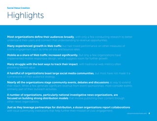 Social Value Creation

Highlights
Most organizations define their audiences broadly, with only a few conducting research to better
understand their users and connect that understanding to revenue opportunities.

Many experienced growth in Web traffic but had mixed performance on other measures of
online engagement such as time on site and bounce rates.
Mobile as a share of Web traffic increased significantly. But only a few organizations have
implemented mobile responsive design, which suggests room for further growth.
Many struggle with the best ways to track their impact, with traditional web metrics often
providing limited value.

A handful of organizations boast large social media communities, but most have not made it a
cornerstone of their audience strategy.

Nearly all the organizations stage community events, debates and discussions as way to extend
their reach. While a few generate significant revenue from event sponsorships, most consider events
primarily part of their outreach activities.
A number of organizations, particularly national investigative news organizations, are
focused on building strong distribution models that involve publishing their content through
other news organizations.
Just as they leverage partnerships for distribution, a dozen organizations report collaborations
with local community institutions that help further their mission of civic engagement.
k n i g h t f o u n d at i o n . o r g  

8

 