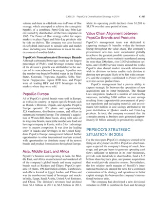 CASE 21 PepsiCo’s Diversification Strategy in 2014 C-317
while its operating profit declined from $1,210 to
$1,174 over the same period of time.
Value Chain Alignment between
PepsiCo Brands and Products
PepsiCo’s management team was dedicated to
capturing strategic-fit benefits within the business
lineup throughout the value chain. The company’s
procurement activities were coordinated globally
to achieve the greatest possible economies of scale,
and best practices were routinely transferred among
its more than 200 plants, over 3,500 distribution sys-
tems, and 120,000 service routes around the world.
PepsiCo also shared market research information
with its divisions to better enable each division to
develop new products likely to be hits with consum-
ers, and the company coordinated its Power of One
activities across product lines.
PepsiCo management had a proven ability to
capture strategic fits between the operations of new
acquisitions and its other businesses. The Quaker
Oats integration produced a number of noteworthy
successes, including $160 million in cost savings
resulting from corporatewide procurement of prod-
uct ingredients and packaging materials and an esti-
mated $40 million in cost savings attributed to the
joint distribution of Quaker snacks and Frito-Lay
products. In total, the company estimated that the
synergies among its business units generated approx-
imately $1 billion annually in productivity savings.
PEPSICO’S STRATEGIC
SITUATION IN 2014
For the most part, PepsiCo’s strategies seemed to be
firing on all cylinders in 2014. PepsiCo’s chief man-
agers expected the company’s lineup of snack, bev-
erage, and grocery items to generate operating cash
flows sufficient to reinvest in its core businesses,
provide cash dividends to shareholders, fund a $15
billion share-buyback plan, and pursue acquisitions
that would provide attractive returns. Nevertheless,
the low relative profit margins of PepsiCo’s inter-
national businesses created the need for a continued
examination of its strategy and operations to better
exploit strategic fits between the company’s interna-
tional business units.
The company had developed a new divisional
structure in 2008 to combine its food and beverage
volume and share in soft drinks was its Power of One
strategy, which attempted to achieve the synergistic
benefits of a combined Pepsi-Cola and Frito-Lay
envisioned by shareholders of the two companies in
1965. The Power of One strategy called for super-
markets to place Pepsi and Frito-Lay products side
by side on shelves. The company was also focused
on soft-drink innovation to sustain sales and market
share, including new formulations to lower the calo-
rie content of nondiet drinks.
PepsiCo’s Noncarbonated Beverage Brands
Although carbonated beverages made up the largest
percentage of PAB’s total beverage volume, much
of the division’s growth was attributable to the suc-
cess of its noncarbonated beverages. Aquafina was
the number-one brand of bottled water in the United
States. Gatorade, Tropicana, Aquafina, SoBe, Star-
bucks Frappuccino, Lipton RTD teas, and Propel
were all leading BFY and GFY beverages in the
markets where they were sold.
PepsiCo Europe
All of PepsiCo’s global brands were sold in Europe,
as well as its country- or region-specific brands such
as Domik v Derevne, Chjudo, and Agusha. PespiCo
Europe operated 125 plants and approximately
525 warehouses, distribution centers, and offices in
eastern and western Europe. The company’s acquisi-
tion of Wimm-Bill-Dann Foods, along with sales of
its long-time brands, made it the number-one food and
beverage company in Russia, with a 2-to-1 advantage
over its nearest competitor. It was also the leading
seller of snacks and beverages in the United King-
dom. PepsiCo Europe management believed further
opportunities in other international markets existed,
with opportunities to distribute many of its newest
brands and product formulations throughout Europe.
Asia, Middle East, and Africa
PepsiCo’s business unit operating in Asia, the Mid-
dle East, and Africa manufactured and marketed all
of the company’s global brands and many regional
brands such as Kurkure and Chipsy. PepsiCo oper-
ated 45 plants, 490 distribution centers, warehouses,
and offices located in Egypt, Jordan, and China and
was the number-one brand of beverages and snacks
in India, Egypt, Saudi Arabia, United Arab Emirates,
and China. The division’s revenues had declined
from $7.4 billion in 2011 to $6.5 billion in 2013,
 