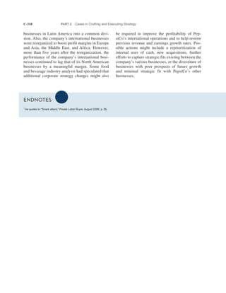 C-318 PART 2 Cases in Crafting and Executing Strategy
be required to improve the profitability of Pep-
siCo’s international operations and to help restore
previous revenue and earnings growth rates. Pos-
sible actions might include a reprioritization of
internal uses of cash, new acquisitions, further
efforts to capture strategic fits existing between the
company’s various businesses, or the divestiture of
businesses with poor prospects of future growth
and minimal strategic fit with PepsiCo’s other
businesses.
businesses in Latin America into a common divi-
sion. Also, the company’s international businesses
were reorganized to boost profit margins in Europe
and Asia, the Middle East, and Africa. However,
more than five years after the reorganization, the
performance of the company’s international busi-
nesses continued to lag that of its North American
businesses by a meaningful margin. Some food
and beverage industry analysts had speculated that
additional corporate strategy changes might also
ENDNOTES
1
As quoted in “Snack attack,” Private Label Buyer, August 2006, p. 26.
 