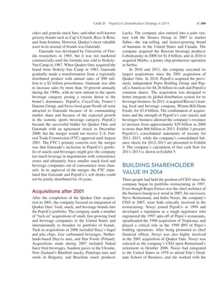 CASE 21 PepsiCo’s Diversification Strategy in 2014 C-309
cakes and granola snack bars; and other well-known
grocery brands such as Cap’n Crunch, Rice-A-Roni,
and Aunt Jemima. However, Quaker’s most valuable
asset in its arsenal of brands was Gatorade.
Gatorade was developed by University of Flor-
ida researchers in 1965, but it was not marketed
commercially until the formula was sold to Stokely-
Van Camp in 1967. When Quaker Oats acquired the
brand from Stokely-Van Camp in 1983, Gatorade
gradually made a transformation from a regionally
distributed product with annual sales of $90 mil-
lion to a $2 billion powerhouse. Gatorade was able
to increase sales by more than 10 percent annually
during the 1990s, with no new entrant to the sports
beverage category posing a serious threat to the
brand’s dominance. PepsiCo, Coca-Cola, France’s
Danone Group, and Swiss food giant Nestlé all were
attracted to Gatorade because of its commanding
market share and because of the expected growth
in the isotonic sports beverage category. PepsiCo
became the successful bidder for Quaker Oats and
Gatorade with an agreement struck in December
2000, but the merger would not receive U.S. Fed-
eral Trade Commission (FTC) approval until August
2001. The FTC’s primary concern over the merger
was that Gatorade’s inclusion in PepsiCo’s portfo-
lio of snacks and beverages might give the company
too much leverage in negotiations with convenience
stores and ultimately force smaller snack-food and
beverage companies out of convenience store chan-
nels. In its approval of the merger, the FTC stipu-
lated that Gatorade and PepsiCo’s soft drinks could
not be jointly distributed for 10 years.
Acquisitions after 2001
After the completion of the Quaker Oats acquisi-
tion in 2001, the company focused on integration of
Quaker Oats’ food, snack, and beverage brands into
the PepsiCo portfolio. The company made a number
of “tuck-in” acquisitions of small, fast-growing food
and beverage companies in the United States and
internationally to broaden its portfolio of brands.
Tuck-in acquisitions in 2006 included Stacy’s bagel
and pita chips, Izze carbonated beverages, Nether-
lands-based Duyvis nuts, and Star Foods (Poland).
Acquisitions made during 2007 included Naked
Juice fruit beverages, Sandora juices in the Ukraine,
New Zealand’s Bluebird snacks, Penelopa nuts and
seeds in Bulgaria, and Brazilian snack producer
Lucky. The company also entered into a joint ven-
ture with the Strauss Group in 2007 to market
Sabra—the top-selling and fastest-growing brand
of hummus in the United States and Canada. The
company acquired the Russian beverage producer
Lebedyansky in 2008 for $1.8 billion, and in 2010 it
acquired Marbo, a potato chip production operation
in Serbia.
In 2010 and 2011, the company executed its
largest acquisitions since the 2001 acquisition of
Quaker Oats. In 2010, PepsiCo acquired the previ-
ously independent Pepsi Bottling Group and Pep-
siCo Americas for $8.26 billion in cash and PepsiCo
common shares. The acquisition was designed to
better integrate its global distribution system for its
beverage business. In 2011, it acquired Russia’s lead-
ing food and beverage company, Wimm-Bill-Dann
Foods, for $3.8 billion. The combination of acquisi-
tions and the strength of PepsiCo’s core snacks and
beverages business allowed the company’s revenues
to increase from approximately $29 billion in 2004
to more than $66 billion in 2013. Exhibit 3 presents
PepsiCo’s consolidated statements of income for
2011–2013, while the company’s consolidated bal-
ance sheets for 2012–2013 are presented in Exhibit
4. The company’s calculation of free cash flow for
2011–2013 is shown in Exhibit 5.
BUILDING SHAREHOLDER
VALUE IN 2014
Three people had held the position of CEO since the
company began its portfolio restructuring in 1997.
Even though Roger Enrico was the chief architect of
the business lineup as it stood in 2007, his successor,
Steve Reinemund, and Indra Nooyi, the company’s
CEO in 2007, were both critically involved in the
restructuring. Nooyi joined PepsiCo in 1994 and
developed a reputation as a tough negotiator who
engineered the 1997 spin-off of Pepsi’s restaurants,
spearheaded the 1998 acquisition of Tropicana, and
played a critical role in the 1999 IPO of Pepsi’s
bottling operations. After being promoted to chief
financial officer, Nooyi was also highly involved
in the 2001 acquisition of Quaker Oats. Nooyi was
selected as the company’s CEO upon Reinemund’s
retirement in October 2006. Nooyi had emigrated
to the United States in 1978 to attend Yale’s Grad-
uate School of Business, and she worked with the
 