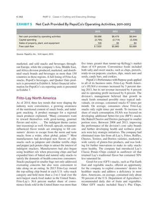 C-312 PART 2 Cases in Crafting and Executing Strategy
five times greater than runner-up Kellogg’s market
share of 6.9 percent. Convenience foods included
both salty and sweet snacks, such as chips, pretzels,
ready-to-eat popcorn, crackers, dips, snack nuts and
seeds, candy bars, and cookies.
PepsiCo’s Performance with Purpose goals applied
to all of its business units. Frito-Lay North Ameri-
ca’s (FLNA’s) revenues increased by 3 percent dur-
ing 2013, but its net revenue increased by 4 percent
and its operating profit increased by 6 percent. The
division’s management believed that growth in
snack foods remained possible since typical indi-
viduals, on average, consumed snacks 67 times per
month. On average, consumers chose Frito-Lay
snacks only eight times per month. To increase its
share of snack consumption, FLNA was focused on
developing additional better-for-you (BFY) snacks
like Baked Cheetos and Doritos packaged in smaller
portion sizes. Between 2008 and 2013, improving
the performance of the division’s core salty brands
and further developing health and wellness prod-
ucts were key strategic initiatives. The company had
eliminated trans fats from all Lay’s, Fritos, Ruffles,
Cheetos, Tostitos, and Doritos varieties, marketed a
wide variety of gluten-free products, and was look-
ing for further innovations to make its salty snacks
more healthy. The company had introduced Lay’s
Classic Potato Chips cooked in sunflower oil that
retained Lay’s traditional flavor but contained 50%
less saturated fat.
Good-for-you (GFY) snacks, such as Flat Earth
fruit and vegetable snacks, offered an opportunity
for the company to exploit consumers’ desires for
healthier snacks and address a deficiency in most
diets. Americans, on average, consumed only about
50 percent of the U.S. Department of Agriculture’s
recommended daily diet of fruits and vegetables.
Other GFY snacks included Stacy’s Pita Chips,
marketed, and sold snacks and beverages through-
out Europe, while the company’s Asia, Middle East,
and Africa division produced, marketed, and distrib-
uted snack brands and beverages in more than 150
countries in those regions. A full listing of Frito-Lay
snacks, PepsiCo beverages, and Quaker Oats prod-
ucts is presented in Exhibit 6. Select financial infor-
mation for PepsiCo’s six reporting units is presented
in Exhibit 7.
Frito-Lay North America
As of 2014, three key trends that were shaping the
industry were convenience, a growing awareness
of the nutritional content of snack foods, and indul-
gent snacking. A product manager for a regional
snack producer explained, “Many consumers want
to reward themselves with great-tasting, gourmet
flavors and styles. . . . The indulgent theme carries
into seasonings as well. Overall, upscale, restaurant-
influenced flavor trends are emerging to fill con-
sumers’ desires to escape from the norm and taste
snacks from a wider, often global, palate.”1
Most
manufacturers had developed new flavors of salty
snacks such as jalapeno and cheddar tortilla chips
and pepper jack potato chips to attract the interest of
indulgent snackers. Manufacturers had also begun
using healthier oils when processing chips and had
expanded lines of baked and natural salty snacks to
satisfy the demands of health-conscious consumers.
Snacks packaged in smaller bags not only addressed
overeating concerns but also were convenient to
take along on an outing. In 2013 Frito-Lay owned
the top-selling chip brand in each U.S. salty-snack
category and held more than a 2-to-1 lead over the
next-largest snack-food maker in the United States.
Frito-Lay’s 36.6 percent market share of conve-
nience foods sold in the United States was more than
2013 2012 2011
Net cash provided by operating activities $9,688 $8,479 $8,944
Capital spending (2,795) (2,714) (3,339)
Sales of property, plant, and equipment 109 95 84
Free cash flow $ 7,002 $5,860 $5,689
Source: PepsiCo, Inc., 10-K report, 2013.
EXHIBIT 5 Net Cash Provided By PepsiCo’s Operating Activities, 2011–2013
 