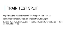 TRAIN TEST SPLIT
# Splitting the dataset into the Training set and Test set
from sklearn.model_selection import train_test_split
X_train, X_test, y_train, y_test = train_test_split(X, y, test_size = 0.25,
random_state = 0)
 
