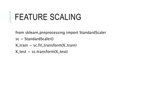 FEATURE SCALING
from sklearn.preprocessing import StandardScaler
sc = StandardScaler()
X_train = sc.fit_transform(X_train)
X_test = sc.transform(X_test)
 