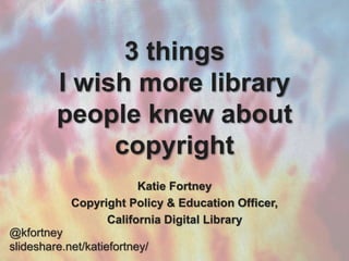 3 things
I wish more library
people knew about
copyright
Katie Fortney
Copyright Policy & Education Officer,
California Digital Library
@kfortney
slideshare.net/katiefortney/
 