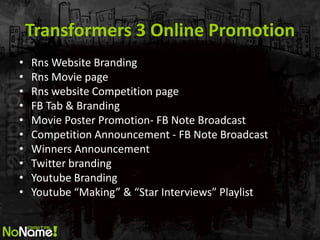 Transformers 3 Online Promotion
?   Rns Website Branding
?   Rns Movie page
?   Rns website Competition page
?   FB Tab & Branding
?   Movie Poster Promotion- FB Note Broadcast
?   Competition Announcement - FB Note Broadcast
?   Winners Announcement
?   Twitter branding
?   Youtube Branding
?   Youtube Making & Star Interviews Playlist
 