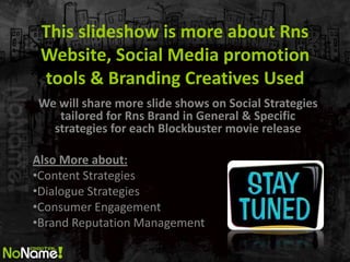 This slideshow is more about Rns
 Website, Social Media promotion
 tools & Branding Creatives Used
We will share more slide shows on Social Strategies
   tailored for Rns Brand in General & Specific
  strategies for each Blockbuster movie release

Also More about:
?Content Strategies
?Dialogue Strategies
?Consumer Engagement
?Brand Reputation Management
 