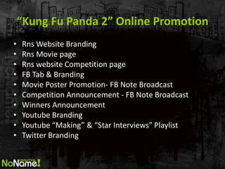 Kung Fu Panda 2 Online Promotion
?   Rns Website Branding
?   Rns Movie page
?   Rns website Competition page
?   FB Tab & Branding
?   Movie Poster Promotion- FB Note Broadcast
?   Competition Announcement - FB Note Broadcast
?   Winners Announcement
?   Youtube Branding
?   Youtube Making & Star Interviews Playlist
?   Twitter Branding
 