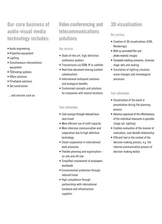 Our core business of            Video conferencing and                     3D visualisation
audio-visual media              telecommunications                         Our service:
technology includes:            solutions                                  • Creation of 3D visualisations (CaD,
                                                                             renderings)
• audio engineering             Our service:
                                                                           • Both as animated film and
• Projection equipment
                                • State-of-the-art, high definition          photo-realistic images
• Lighting
                                  conference systems                       • Complete meeting scenarios, inclusive
• Simultaneous interpretation
                                • transmission via iSDn, iP or satellite     stage sets and seating
  equipment
                                • real-time document sharing (content      • Simulation of lighting situation,
• teD/voting systems
                                  collaboration)                             scene changes and chronological
• office solutions
                                • international multipoint solutions         processes
• it/network solutions
                                  and ecological benefits
• Set construction
                                • Customised concepts and solutions
                                  for companies with several locations     Your advantage:
… and services such as:
                                                                           • visualisation of the event or
                                                                             presentation during the planning
                                Your advantage:
                                                                             process
                                • Cost savings through reduced busi-       • advance appraisal of the effectiveness
                                  ness travel                                of the individual measures is possible
                                • More efficient use of staff capacity       (stage set, lighting)
                                • More intensive communication and         • enables evaluation of the manner of
                                  cooperation due to high definition         realisation, cost-benefit relationship
                                  technology                               • efficient tool in the context of the
                                • Closer cooperation in international        decision-making process, e.g. the
                                  work processes                             internal communication process of
                                • Flexible planning and organisation –       decision-making bodies
                                  on-site and off-site
                                • Simplified involvement of employees
                                  worldwide
                                • environmental protection through
                                  reduced travel
                                • High competence through
                                  partnerships with international
                                  hardware and infrastructure
                                  suppliers
 