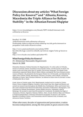 Discussion about my articles"What Foreign
Policy for Kosova?" and "Albania,Kosova,
Macedonia: the Triple Alliance for Balkan
Stability " in the AlbanianForumi Shqiptar
https://www.forumishqiptar.com/threads/92975-Artikull-Interesant-rreth-
ardhmerise-se-Kosoves
----------------------------------------------------
Stendhal 18-3-2008
Artikull Interesant rreth ardhmerise se Kosoves
Pershendetje, desha te ndaja me ju kete artikull qe mu duk goxha interesant ne
perspektive rreth rrolit te Kosoves ne bote:
http://www.americanchronicle.com/articles/55700
Kjo eshte dhe faqja e autorit te artikullit, nje Grek me origjine Turke qe banon ne
Egjipt.
http://www.buzzle.com/authors.asp?author=973
WhatForeign Policy for Kosova?
Dr. Muhammad Shamsaddin Megalommatis
March 18, 2008
Orientalist, Historian, Political Scientist, Dr. Megalommatis, 51, is the author of 12 books,
dozens of scholarly articles, hundreds of encyclopedia entries, and thousands of articles. He
speaks, reads and writes more than 15, modern and ancient, languages. He refuted Greek
nationalism, supported Martin Bernal´s Black Athena, and rejected the Greco-Romano-centric
version of History. He pleaded for the European History by J. B. Duroselle, and defended the
rights of the Turkish, Pomak, Macedonian, Vlachian, Arvanitic, Latin Catholic, and Jewish
minorities of Greece. Born Christian Orthodox, he adhered to Islam when 36, devoted to ideas
of Muhyieldin Ibn al Arabi.
Greek citizen of Turkish origin, Prof. Megalommatis studied and/or worked in Turkey,
Greece, France, England, Belgium, Germany, Syria, Israel, Iraq, Iran, Egypt and Russia, and
carried out research trips throughout the Middle East, Northeastern Africa and Central Asia.
His career extended from Research & Education, Journalism, Publications, Photography, and
Translation to Website Development, Human Rights Advocacy, Marketing, Sales &
Brokerage. He traveled in more than 80 countries in 5 continents. He defends the Right of
Aramaeans, Oromos, Ogadenis, Sidamas, Berbers, Afars, Anuak, Darfuris, Bejas and Tibetans
to National Independence, demands international recognition for Kosovo, the Turkish
Republic of Northern Cyprus, and Transnistria,calls for National Unity in Somalia, and
denounces Islamic Terrorism.
When after many decades of oppressionand persecution, a nation
becomes independent, among the first points of great concern is the
 