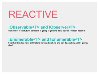 REACTIVE
IObservable<T> and IObserver<T>
Sometime, in the future, someone is going to give me data, how do I reason about it
IEnumerable<T> and IEnumerable<T>
I want all the data now! or I’ll stand here and wait, no one can do anything until I get my
data!
 